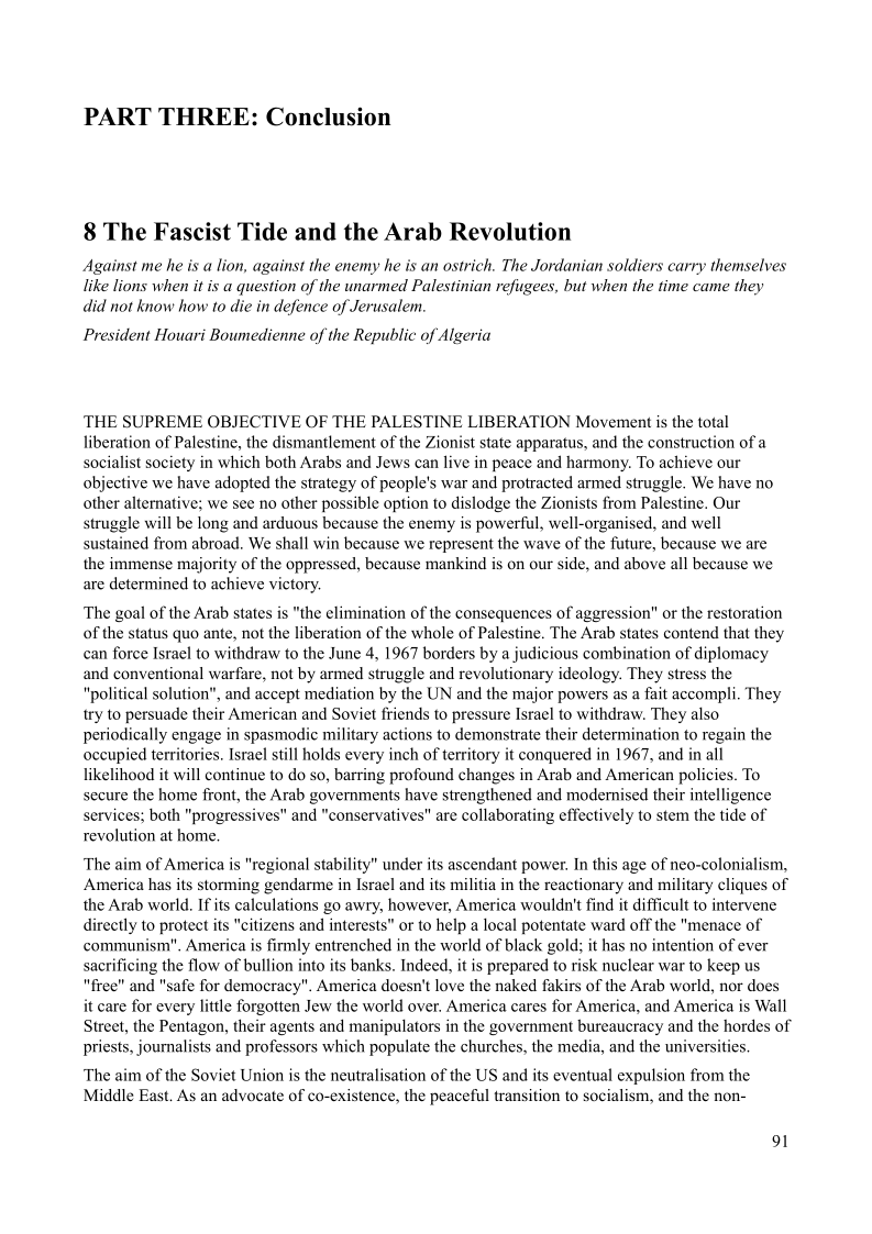 PART THREE: Conclusion

8 The Fascist Tide and the Arab Revolution

Against me he is a lion, against the enemy he is an ostrich. The Jordanian soldiers carry themselves
like lions when it is a question of the unarmed Palestinian refugees, but when the time came they
did not know how to die in defence of Jerusalem.

President Houari Boumedienne of the Republic of Algeria

‘THE SUPREME OBJECTIVE OF THE PALESTINE LIBERATION Movement is the total
liberation of Palestine, the dismantlement of the Zionist state apparatus, and the construction of a
socialist society in which both Arabs and Jews can live in peace and harmony. To achieve our
objective we have adopted the strategy of people's war and protracted armed struggle. We have no
other alternative; we see no other possible option to dislodge the Zionists from Palestine. Our
struggle will be long and arduous because the enemy is powerful, well-organised, and well
sustained from abroad. We shall win because we represent the wave of the future, because we are
the immense majority of the oppressed, because mankind is on our side, and above all because we
are determined to achieve victory.

 

 

The goal of the Arab states is "the elimination of the consequences of aggression" or the restoration
of the status quo ante, not the liberation of the whole of Palestine. The Arab states contend that they
can force Israel to withdraw to the June 4, 1967 borders by a judicious combination of diplomacy
and conventional warfare, not by armed struggle and revolutionary ideology. They stress the
"political solution", and accept mediation by the UN and the major powers as a fait accompli, They
try to persuade their American and Soviet friends to pressure Israel to withdraw. They also
periodically engage in spasmodic military actions to demonstrate their determination to regain the
occupied territories, Israel still holds every inch of territory it conquered in 1967, and in all
likelihood it will continue to do so, barring profound changes in Arab and American policies. To
secure the home front, the Arab governments have strengthened and modernised their intelligence
services; both "progressives" and "conservatives" are collaborating effectively to stem the tide of
revolution at home.

 

The aim of America is "regional stability" under its ascendant power. In this age of neo-colonialism,
America has its storming gendarme in Israel and its militia in the reactionary and military cliques of
the Arab world. If its calculations go awry, however, America wouldn't find it difficult to intervene
directly to protect its "citizens and interests" or to help a local potentate ward off the "menace of
communism", America is firmly entrenched in the world of black gold; it has no intention of ever
sacrificing the flow of bullion into its banks. Indeed, it is prepared to risk nuclear war to keep us
"free" and "safe for democracy". America doesn't love the naked fakirs of the Arab world, nor does
it care for every little forgotten Jew the world over. America cares for America, and America is Wall
Street, the Pentagon, their agents and manipulators in the government bureaucracy and the hordes of
priests, journalists and professors which populate the churches, the media, and the universities.

 

 

 

The aim of the Soviet Union is the neutralisation of the US and its eventual expulsion from the
Middle East. As an advocate of co-existence, the peaceful transition to socialism, and the non-

1
